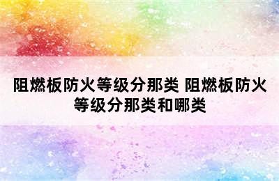 阻燃板防火等级分那类 阻燃板防火等级分那类和哪类